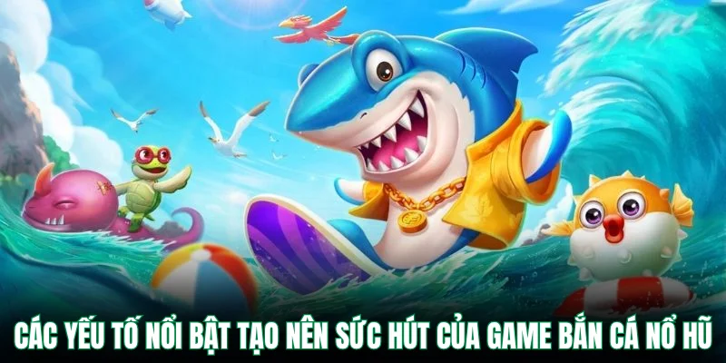 Các yếu tố nổi bật tạo nên sức hút của game bắn cá nổ hũ